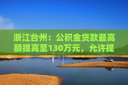 浙江台州：公积金贷款最高额提高至130万元，允许提取公积金提前还商贷