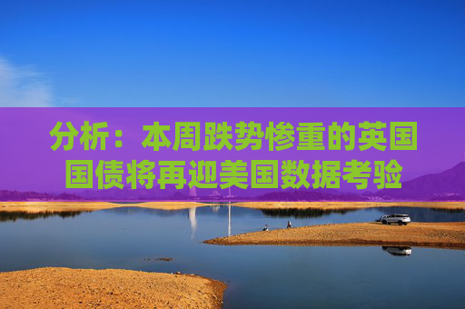 分析：本周跌势惨重的英国国债将再迎美国数据考验