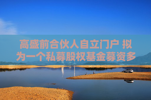 高盛前合伙人自立门户 拟为一个私募股权基金募资多达8.5亿美元