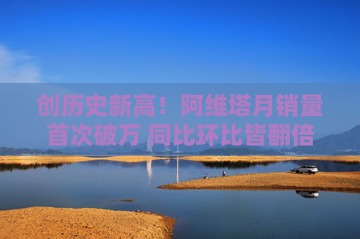 创历史新高！阿维塔月销量首次破万 同比环比皆翻倍