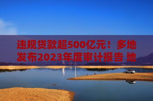 违规贷款超500亿元！多地发布2023年度审计报告 地区金融机构信贷不良风险引关注