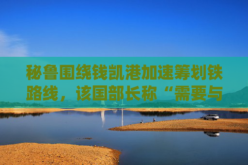 秘鲁围绕钱凯港加速筹划铁路线，该国部长称“需要与巴西和中国合作”