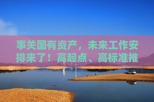 事关国有资产，未来工作安排来了！高起点、高标准推进国有企业改革深化提升行动