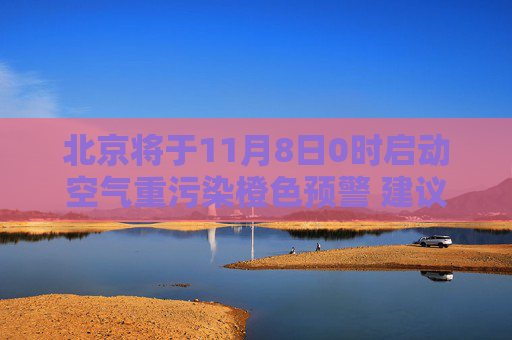 北京将于11月8日0时启动空气重污染橙色预警 建议减少户外活动