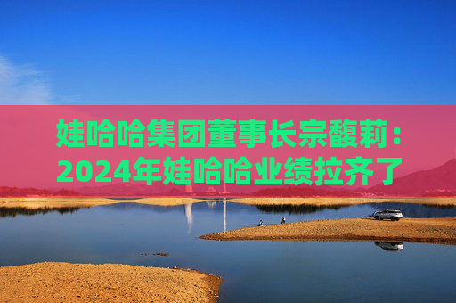 娃哈哈集团董事长宗馥莉：2024年娃哈哈业绩拉齐了十年前的业绩规模