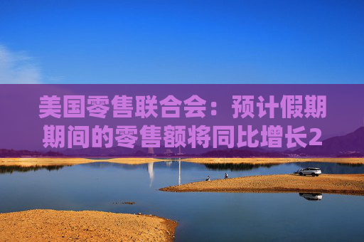 美国零售联合会：预计假期期间的零售额将同比增长2.5%至3.5%