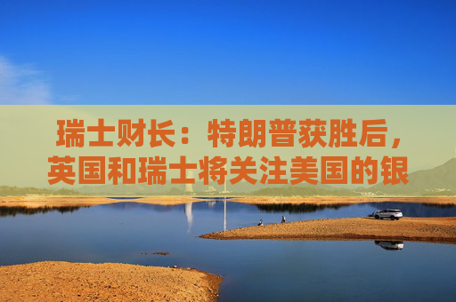 瑞士财长：特朗普获胜后，英国和瑞士将关注美国的银行规则
