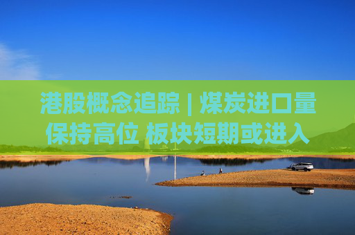 港股概念追踪 | 煤炭进口量保持高位 板块短期或进入新一轮反弹（附概念股）