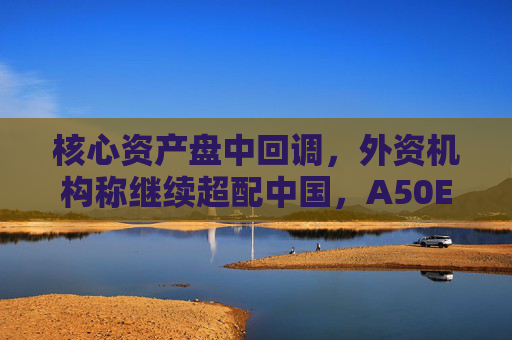 核心资产盘中回调，外资机构称继续超配中国，A50ETF华宝（159596）迎布局良机