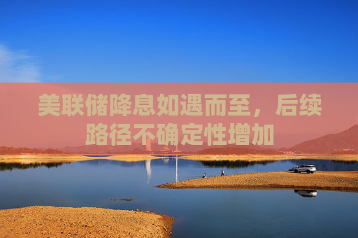 美联储降息如遇而至，后续路径不确定性增加
