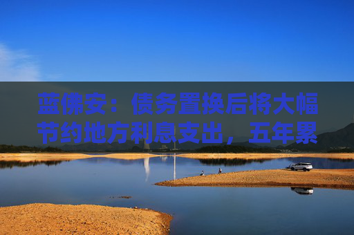 蓝佛安：债务置换后将大幅节约地方利息支出，五年累计可节约6000亿元左右