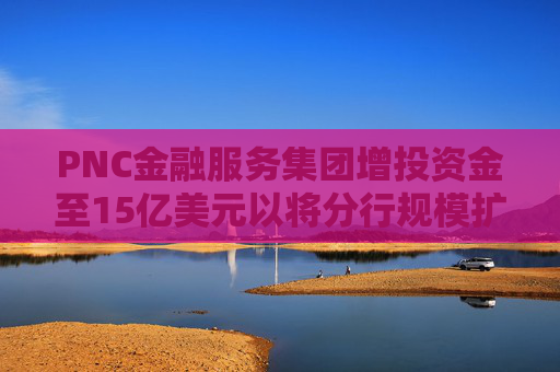 PNC金融服务集团增投资金至15亿美元以将分行规模扩大一倍