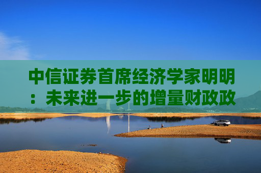 中信证券首席经济学家明明：未来进一步的增量财政政策仍有空间