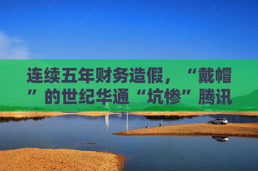 连续五年财务造假，“戴帽”的世纪华通“坑惨”腾讯