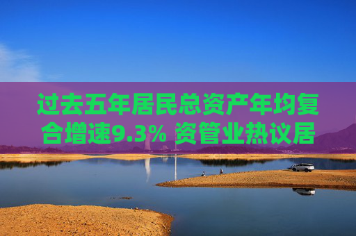 过去五年居民总资产年均复合增速9.3% 资管业热议居民加大金融资产配置 存款会再次进入资本市场吗？