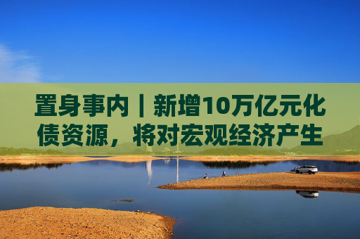 置身事内｜新增10万亿元化债资源，将对宏观经济产生三个维度的作用