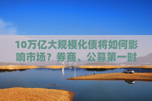 10万亿大规模化债将如何影响市场？券商、公募第一时间解读