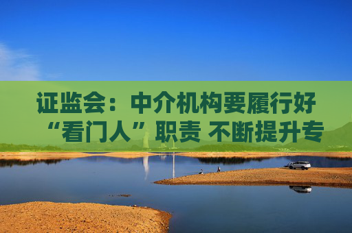 证监会：中介机构要履行好“看门人”职责 不断提升专业投研能力