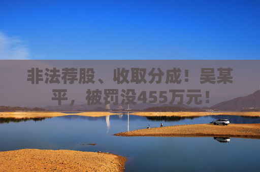 非法荐股、收取分成！吴某平，被罚没455万元！