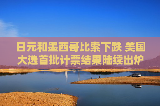 日元和墨西哥比索下跌 美国大选首批计票结果陆续出炉