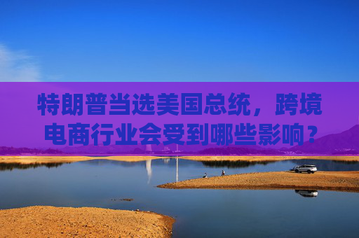 特朗普当选美国总统，跨境电商行业会受到哪些影响？