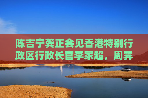 陈吉宁龚正会见香港特别行政区行政长官李家超，周霁参加会见