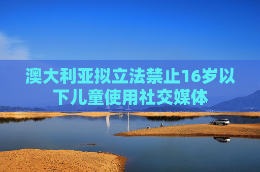 澳大利亚拟立法禁止16岁以下儿童使用社交媒体