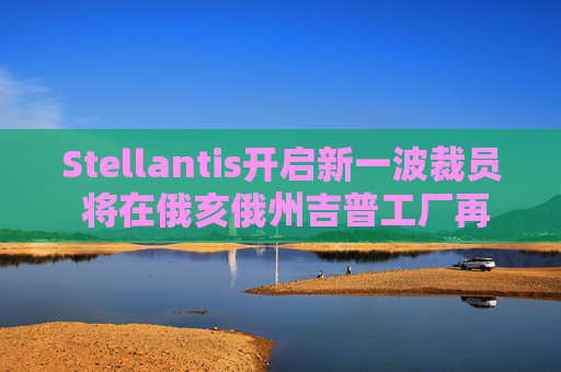 Stellantis开启新一波裁员 将在俄亥俄州吉普工厂再裁1100人