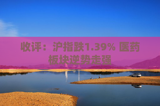 收评：沪指跌1.39% 医药板块逆势走强