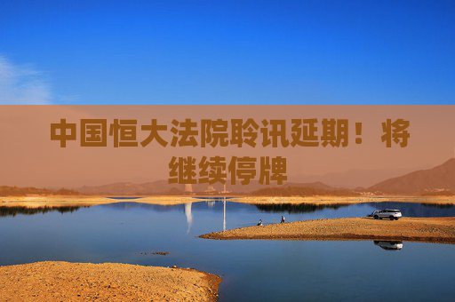 中国恒大法院聆讯延期！将继续停牌