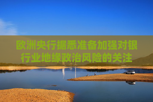 欧洲央行据悉准备加强对银行业地缘政治风险的关注