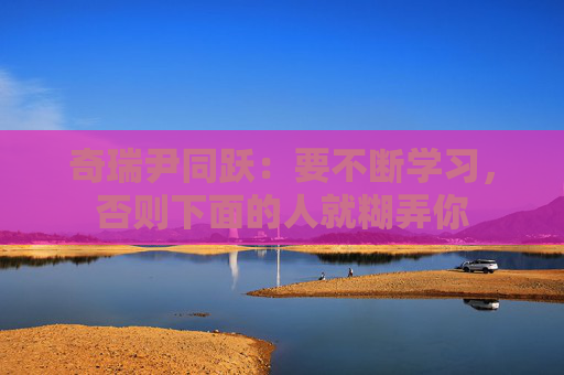 奇瑞尹同跃：要不断学习，否则下面的人就糊弄你