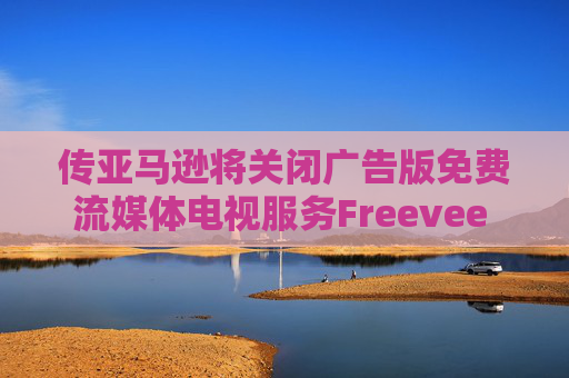 传亚马逊将关闭广告版免费流媒体电视服务Freevee 将其并入Prime Video