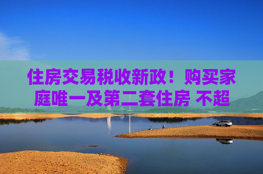 住房交易税收新政！购买家庭唯一及第二套住房 不超140㎡按1%缴纳契税