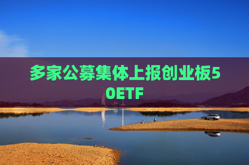多家公募集体上报创业板50ETF