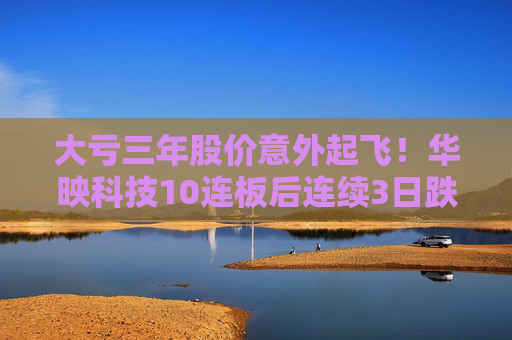 大亏三年股价意外起飞！华映科技10连板后连续3日跌停 谁是背后推手？