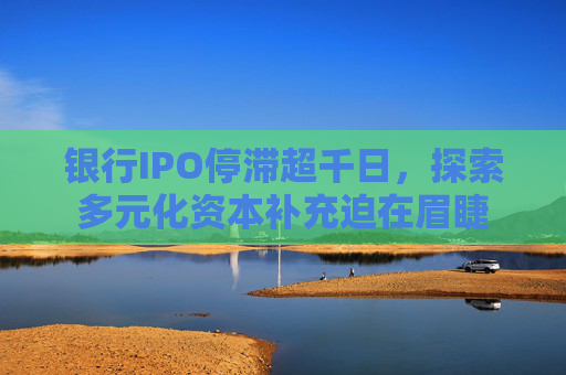 银行IPO停滞超千日，探索多元化资本补充迫在眉睫
