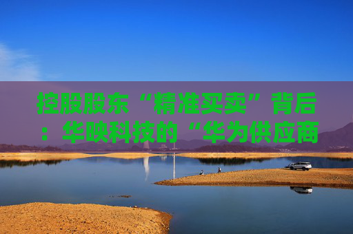 控股股东“精准买卖”背后：华映科技的“华为供应商”有多少含金量？
