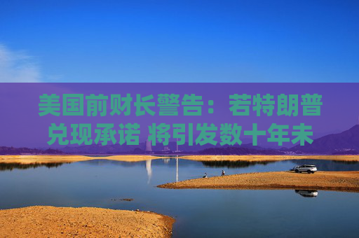 美国前财长警告：若特朗普兑现承诺 将引发数十年未见的“通胀危机”