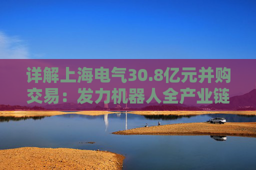 详解上海电气30.8亿元并购交易：发力机器人全产业链，第二增长曲线提速