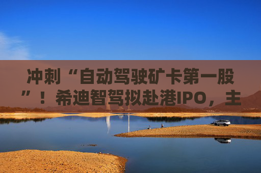 冲刺“自动驾驶矿卡第一股”！希迪智驾拟赴港IPO，主业尚未摆脱亏损