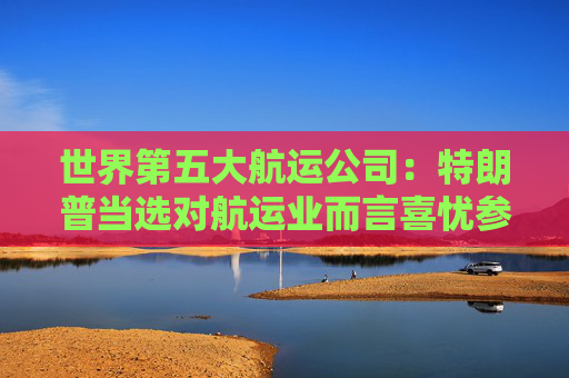 世界第五大航运公司：特朗普当选对航运业而言喜忧参半