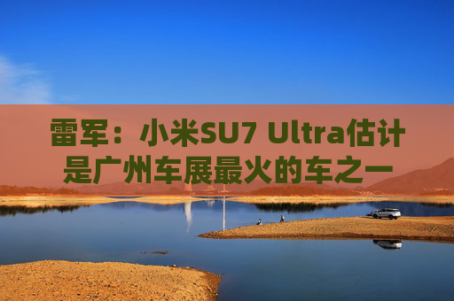 雷军：小米SU7 Ultra估计是广州车展最火的车之一
