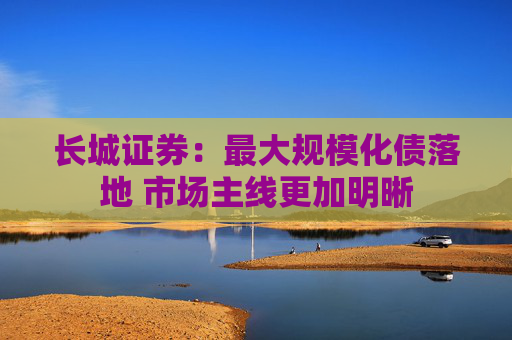 长城证券：最大规模化债落地 市场主线更加明晰