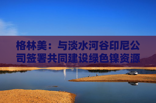格林美：与淡水河谷印尼公司签署共同建设绿色镍资源的HPAL工厂的项目投资协议