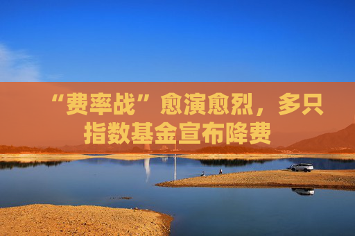 “费率战”愈演愈烈，多只指数基金宣布降费