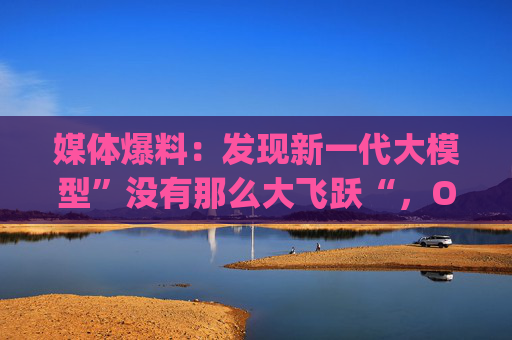 媒体爆料：发现新一代大模型”没有那么大飞跃“，OpenAI已经改变策略