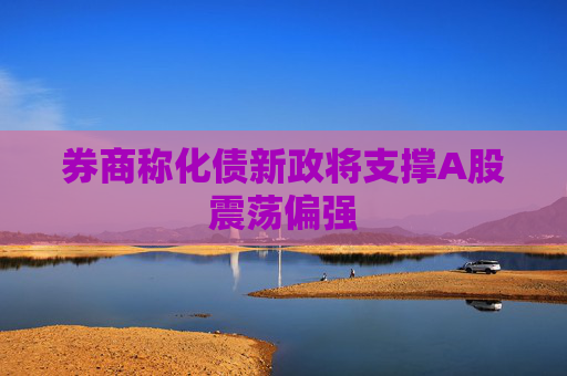 券商称化债新政将支撑A股震荡偏强