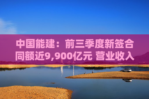 中国能建:前三季度新签合同额近9,900亿元 营业收入近3,000亿元