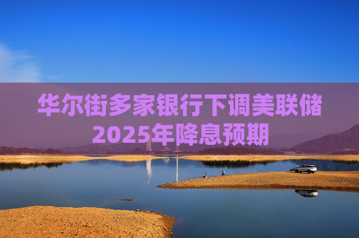 华尔街多家银行下调美联储2025年降息预期
